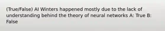 (True/False) AI Winters happened mostly due to the lack of understanding behind the theory of neural networks A: True B: False