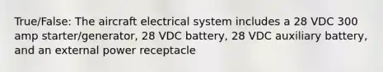 True/False: The aircraft electrical system includes a 28 VDC 300 amp starter/generator, 28 VDC battery, 28 VDC auxiliary battery, and an external power receptacle