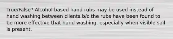 True/False? Alcohol based hand rubs may be used instead of hand washing between clients b/c the rubs have been found to be more effective that hand washing, especially when visible soil is present.