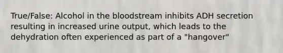 True/False: Alcohol in <a href='https://www.questionai.com/knowledge/k7oXMfj7lk-the-blood' class='anchor-knowledge'>the blood</a>stream inhibits ADH secretion resulting in increased urine output, which leads to the dehydration often experienced as part of a "hangover"