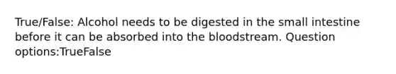 True/False: Alcohol needs to be digested in the small intestine before it can be absorbed into the bloodstream. Question options:TrueFalse