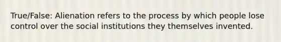 True/False: Alienation refers to the process by which people lose control over the social institutions they themselves invented.