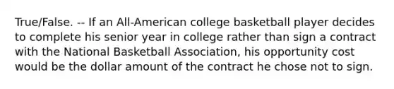 True/False. -- If an All-American college basketball player decides to complete his senior year in college rather than sign a contract with the National Basketball Association, his opportunity cost would be the dollar amount of the contract he chose not to sign.