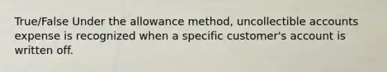 True/False Under the allowance method, uncollectible accounts expense is recognized when a specific customer's account is written off.