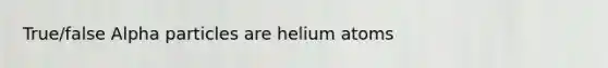 True/false Alpha particles are helium atoms