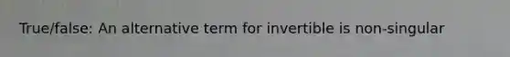 True/false: An alternative term for invertible is non-singular