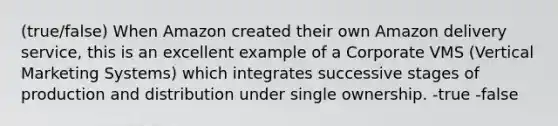 (true/false) When Amazon created their own Amazon delivery service, this is an excellent example of a Corporate VMS (Vertical Marketing Systems) which integrates successive stages of production and distribution under single ownership. -true -false