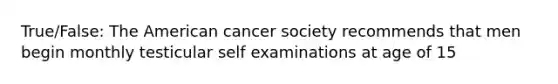 True/False: The American cancer society recommends that men begin monthly testicular self examinations at age of 15