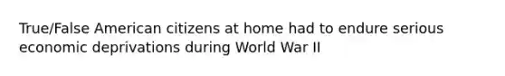 True/False American citizens at home had to endure serious economic deprivations during World War II