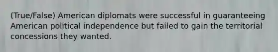 (True/False) American diplomats were successful in guaranteeing American political independence but failed to gain the territorial concessions they wanted.