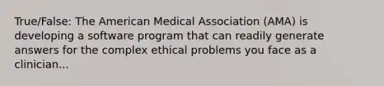 True/False: The American Medical Association (AMA) is developing a software program that can readily generate answers for the complex ethical problems you face as a clinician...