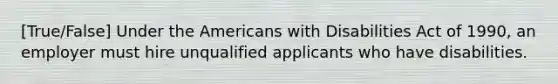 [True/False] Under the Americans with Disabilities Act of 1990, an employer must hire unqualified applicants who have disabilities.