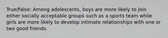 True/False: Among adolescents, boys are more likely to join either socially acceptable groups such as a sports team while girls are more likely to develop intimate relationships with one or two good friends.