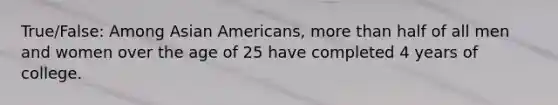 True/False: Among Asian Americans, more than half of all men and women over the age of 25 have completed 4 years of college.