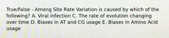 True/False - Among Site Rate Variation is caused by which of the following? A. Viral infection C. The rate of evolution changing over time D. Biases in AT and CG usage E. Biases in Amino Acid usage