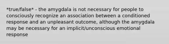 *true/false* - the amygdala is not necessary for people to consciously recognize an association between a conditioned response and an unpleasant outcome, although the amygdala may be necessary for an implicit/unconscious emotional response