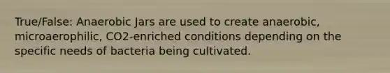 True/False: Anaerobic Jars are used to create anaerobic, microaerophilic, CO2-enriched conditions depending on the specific needs of bacteria being cultivated.