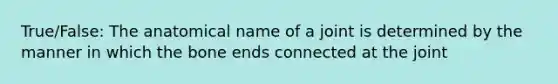 True/False: The anatomical name of a joint is determined by the manner in which the bone ends connected at the joint