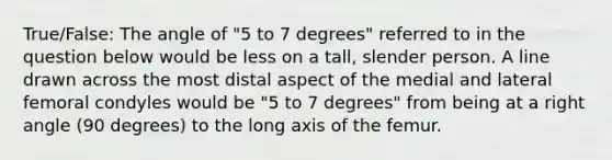 True/False: The angle of "5 to 7 degrees" referred to in the question below would be less on a tall, slender person. A line drawn across the most distal aspect of the medial and lateral femoral condyles would be "5 to 7 degrees" from being at a right angle (90 degrees) to the long axis of the femur.