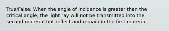 True/False: When the angle of incidence is greater than the critical angle, the light ray will not be transmitted into the second material but reflect and remain in the first material.