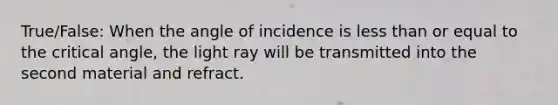 True/False: When the angle of incidence is less than or equal to the critical angle, the light ray will be transmitted into the second material and refract.