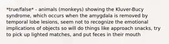 *true/false* - animals (monkeys) showing the Kluver-Bucy syndrome, which occurs when the amygdala is removed by temporal lobe lesions, seem not to recognize the emotional implications of objects so will do things like approach snacks, try to pick up lighted matches, and put feces in their mouth