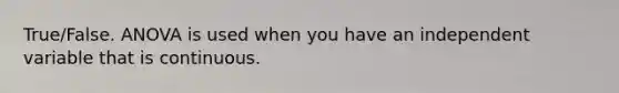 True/False. ANOVA is used when you have an independent variable that is continuous.