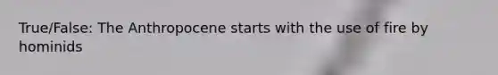 True/False: The Anthropocene starts with the use of fire by hominids
