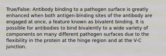 True/False: Antibody binding to a pathogen surface is greatly enhanced when both antigen-binding sites of the antibody are engaged at once, a feature known as bivalent binding. It is possible for antibodies to bind bivalently to a wide variety of components on many different pathogen surfaces due to the flexibility in the protein at the hinge region and at the V-C junction.