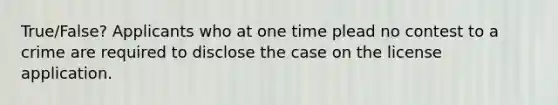 True/False? Applicants who at one time plead no contest to a crime are required to disclose the case on the license application.