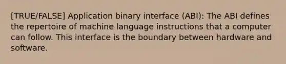 [TRUE/FALSE] Application binary interface (ABI): The ABI defines the repertoire of machine language instructions that a computer can follow. This interface is the boundary between hardware and software.