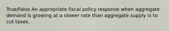 True/False An appropriate fiscal policy response when aggregate demand is growing at a slower rate than aggregate supply is to cut taxes.