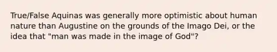 True/False Aquinas was generally more optimistic about human nature than Augustine on the grounds of the Imago Dei, or the idea that "man was made in the image of God"?