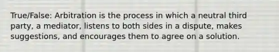 True/False: Arbitration is the process in which a neutral third party, a mediator, listens to both sides in a dispute, makes suggestions, and encourages them to agree on a solution.