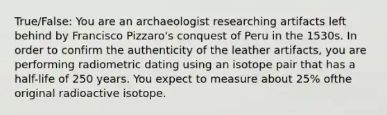 True/False: You are an archaeologist researching artifacts left behind by Francisco Pizzaro's conquest of Peru in the 1530s. In order to confirm the authenticity of the leather artifacts, you are performing radiometric dating using an isotope pair that has a half-life of 250 years. You expect to measure about 25% ofthe original radioactive isotope.