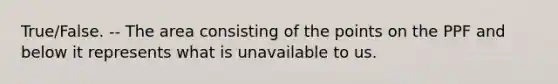 True/False. -- The area consisting of the points on the PPF and below it represents what is unavailable to us.