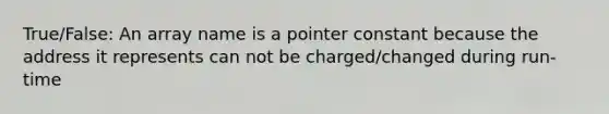 True/False: An array name is a pointer constant because the address it represents can not be charged/changed during run-time