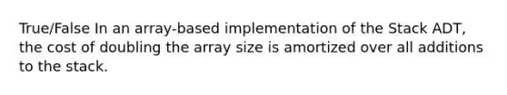 True/False In an array-based implementation of the Stack ADT, the cost of doubling the array size is amortized over all additions to the stack.