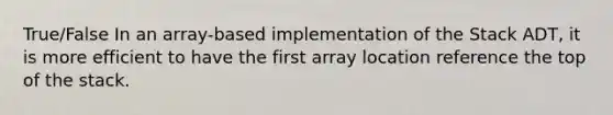 True/False In an array-based implementation of the Stack ADT, it is more efficient to have the first array location reference the top of the stack.