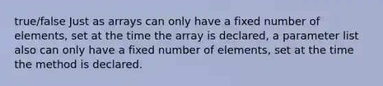 true/false Just as arrays can only have a fixed number of elements, set at the time the array is declared, a parameter list also can only have a fixed number of elements, set at the time the method is declared.