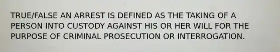 TRUE/FALSE AN ARREST IS DEFINED AS THE TAKING OF A PERSON INTO CUSTODY AGAINST HIS OR HER WILL FOR THE PURPOSE OF CRIMINAL PROSECUTION OR INTERROGATION.