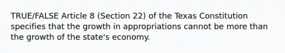 TRUE/FALSE Article 8 (Section 22) of the Texas Constitution specifies that the growth in appropriations cannot be more than the growth of the state's economy.