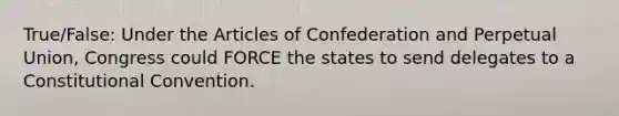 True/False: Under <a href='https://www.questionai.com/knowledge/k5NDraRCFC-the-articles-of-confederation' class='anchor-knowledge'>the articles of confederation</a> and Perpetual Union, Congress could FORCE the states to send delegates to a Constitutional Convention.