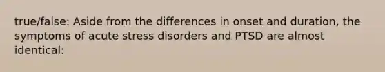 true/false: Aside from the differences in onset and duration, the symptoms of acute stress disorders and PTSD are almost identical: