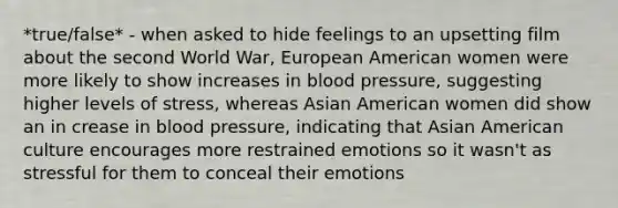 *true/false* - when asked to hide feelings to an upsetting film about the second World War, European American women were more likely to show increases in blood pressure, suggesting higher levels of stress, whereas Asian American women did show an in crease in blood pressure, indicating that Asian American culture encourages more restrained emotions so it wasn't as stressful for them to conceal their emotions