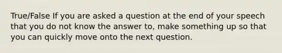 True/False If you are asked a question at the end of your speech that you do not know the answer to, make something up so that you can quickly move onto the next question.