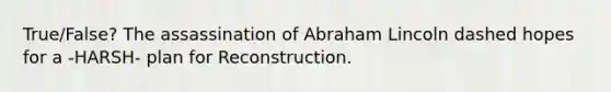 True/False? The assassination of Abraham Lincoln dashed hopes for a -HARSH- plan for Reconstruction.