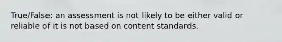 True/False: an assessment is not likely to be either valid or reliable of it is not based on content standards.