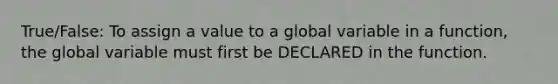 True/False: To assign a value to a global variable in a function, the global variable must first be DECLARED in the function.