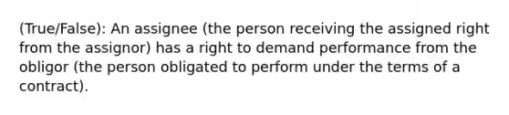 (True/False): An assignee (the person receiving the assigned right from the assignor) has a right to demand performance from the obligor (the person obligated to perform under the terms of a contract).